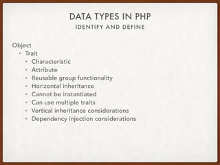 IDENTIFY AND DEFINE
DATA TYPES IN PHP
Object
• Interface
• interface PlayFetch { 
public function retrieveItem(Item $item); 
}
• class Dog implements PlayFetch { 
public function retrieveItem(Item $item) { … } 
}
• class Child extends Human implements PlayFetch, TakeNap { 
public function retrieveItem(Item $item) { … } 
public function fallAsleep() { … } 
}
 