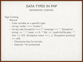 DEFENSIVE CODING
DATA TYPES IN PHP
Type Casting
• Manual
• Cast variable as a specific type
• (array) ‘scalar’ === [‘scalar’]
• (array) new Exception === [‘* message’ => ‘’, ‘Exception
string’ => ‘’, ‘* code’ => 0, ‘* file’ => ‘/path/to/file.php’, ‘*
line’ => 123, ‘Exception trace’ => […], ‘Exception previous’
=> null]
• Classname key for private
• Asterisk * for protected
 