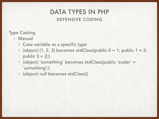 DEFENSIVE CODING
DATA TYPES IN PHP
Type Casting
• Manual
• Cast variable as a specific type
• (object) [1, 2, 3] becomes stdClass{public 0 = 1; public 1 = 2;
public 3 = 2;}
• (object) ‘something’ becomes stdClass{public ‘scalar’ =
‘something’;}
• (object) null becomes stdClass{}
 