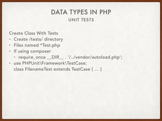 UNIT TESTS
DATA TYPES IN PHP
Create Class With Tests
• Create /tests/ directory
• Files named *Test.php
• If using composer
• require_once __DIR__ . ‘/../vendor/autoload.php’;
• use PHPUnitFrameworkTestCase; 
class FilenameTest extends TestCase { … }
 