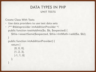 UNIT TESTS
DATA TYPES IN PHP
Create Class With Tests
• Use data providers to use test data sets
• /** @dataprovider intAdditionProvider */ 
public function testAddInts($a, $b, $expected) { 
$this->assertSame($expected, $this->IntMath->add($a, $b)); 
} 
public function intAdditionProvider() { 
return [ 
[0, 0, 0], 
[1, 2, 3], 
[-1, 1, 0] 
]; 
}
 