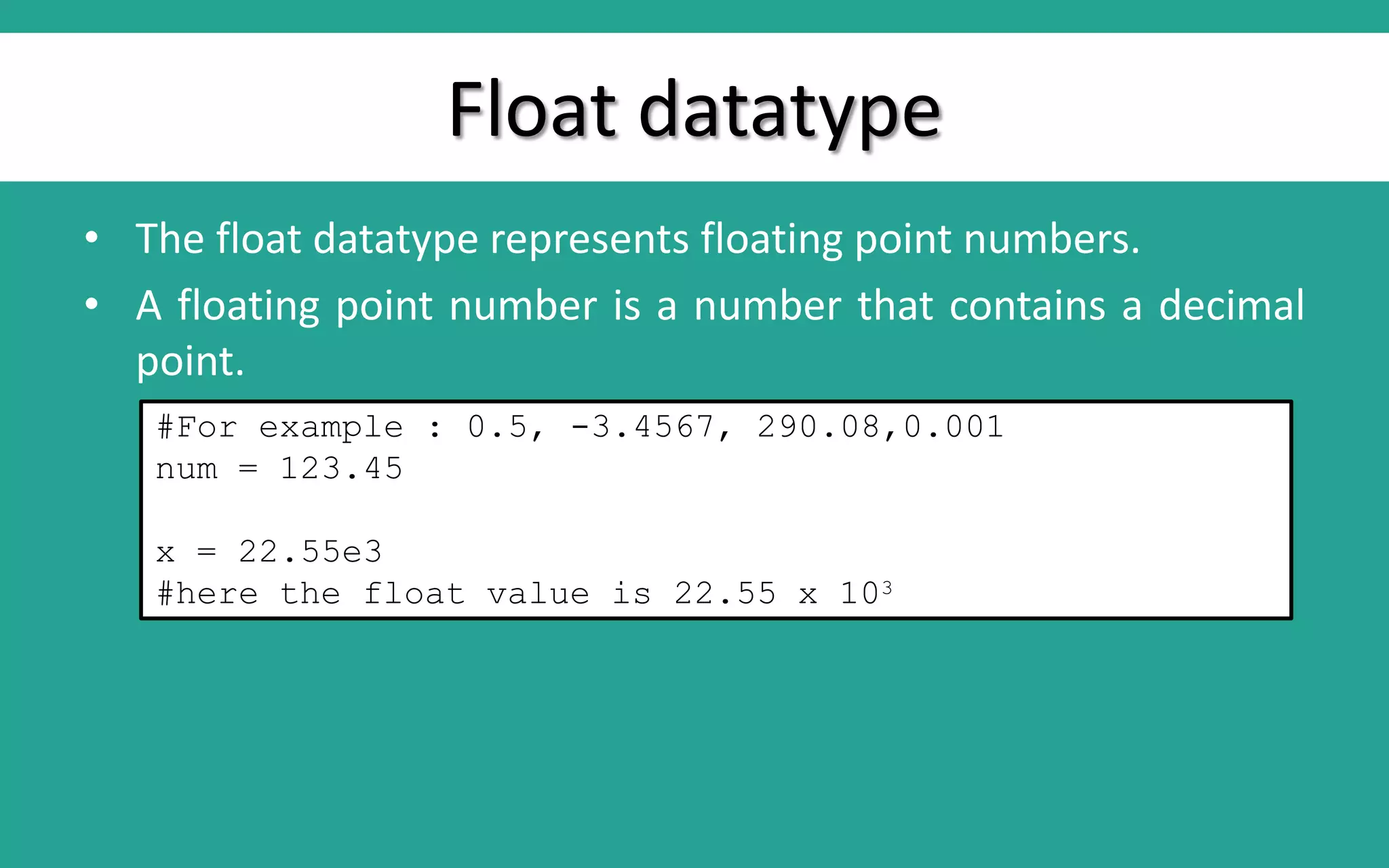 Float datatype • The float datatype represents floating point numbers. • A floating point number is a number that contains a decimal point. #For example : 0.5, -3.4567, 290.08,0.001 num = 123.45 x = 22.55e3 #here the float value is 22.55 x 103 