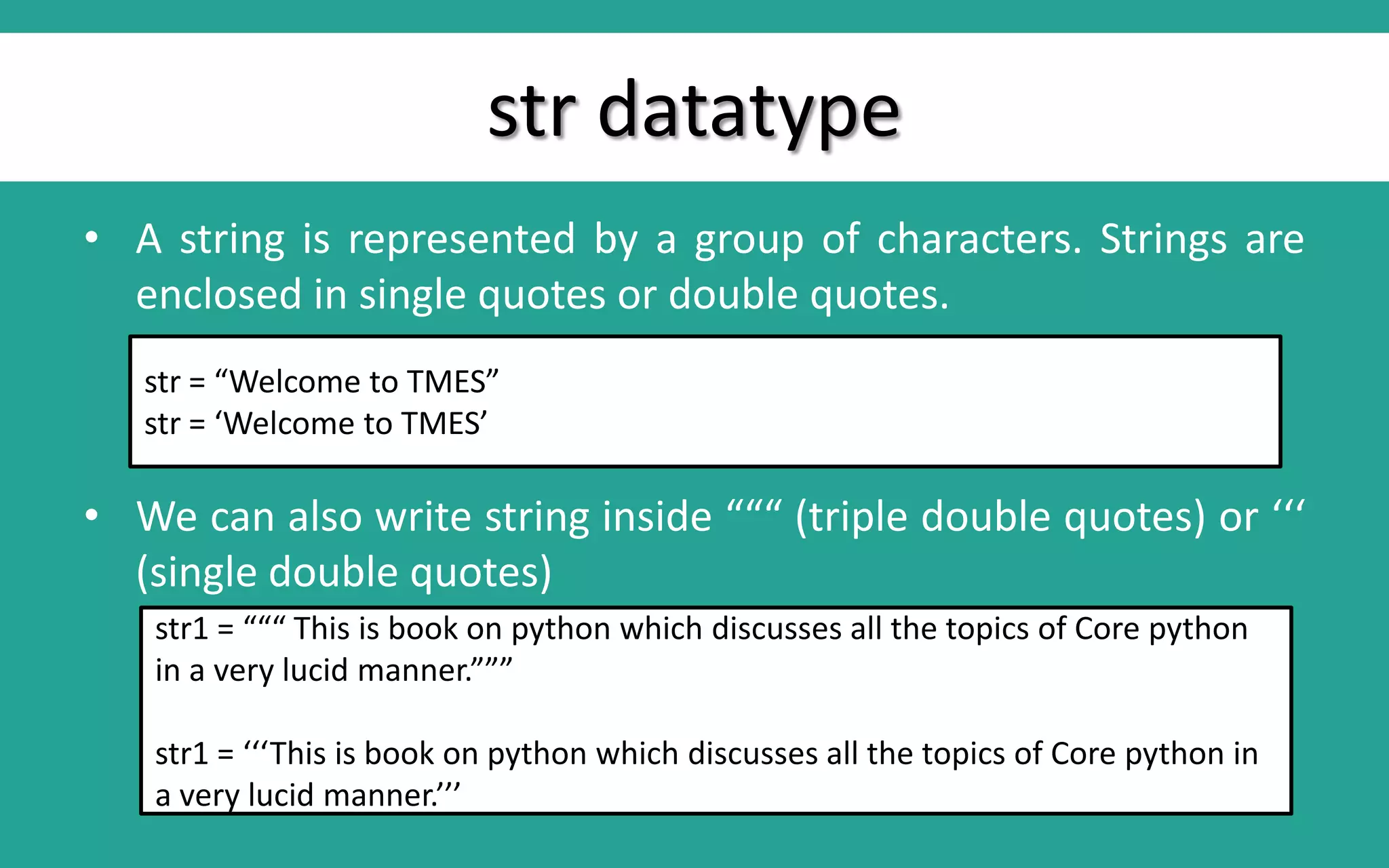 str datatype • A string is represented by a group of characters. Strings are enclosed in single quotes or double quotes. • We can also write string inside “““ (triple double quotes) or ‘‘‘ (single double quotes) str = “Welcome to TMES” str = ‘Welcome to TMES’ str1 = “““ This is book on python which discusses all the topics of Core python in a very lucid manner.””” str1 = ‘‘‘This is book on python which discusses all the topics of Core python in a very lucid manner.’’’ 