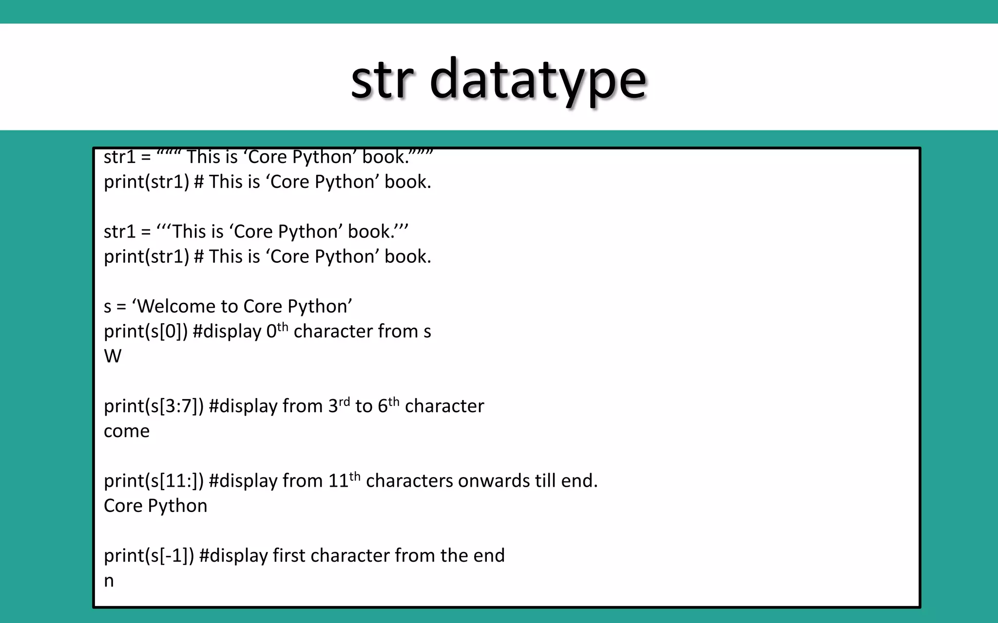 str datatype str1 = “““ This is ‘Core Python’ book.””” print(str1) # This is ‘Core Python’ book. str1 = ‘‘‘This is ‘Core Python’ book.’’’ print(str1) # This is ‘Core Python’ book. s = ‘Welcome to Core Python’ print(s[0]) #display 0th character from s W print(s[3:7]) #display from 3rd to 6th character come print(s[11:]) #display from 11th characters onwards till end. Core Python print(s[-1]) #display first character from the end n 
