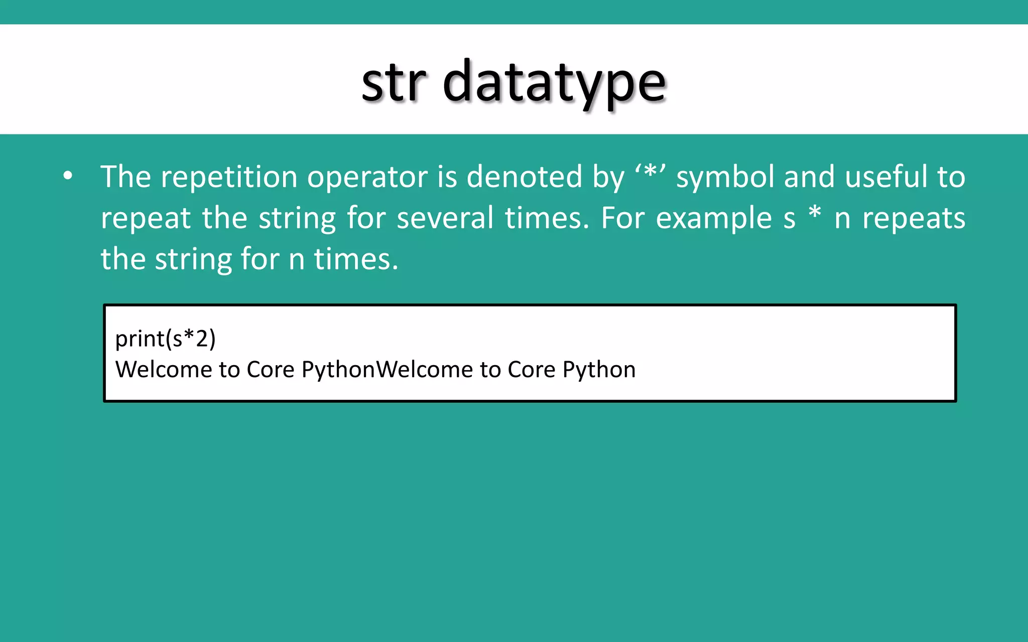str datatype • The repetition operator is denoted by ‘*’ symbol and useful to repeat the string for several times. For example s * n repeats the string for n times. print(s*2) Welcome to Core PythonWelcome to Core Python 