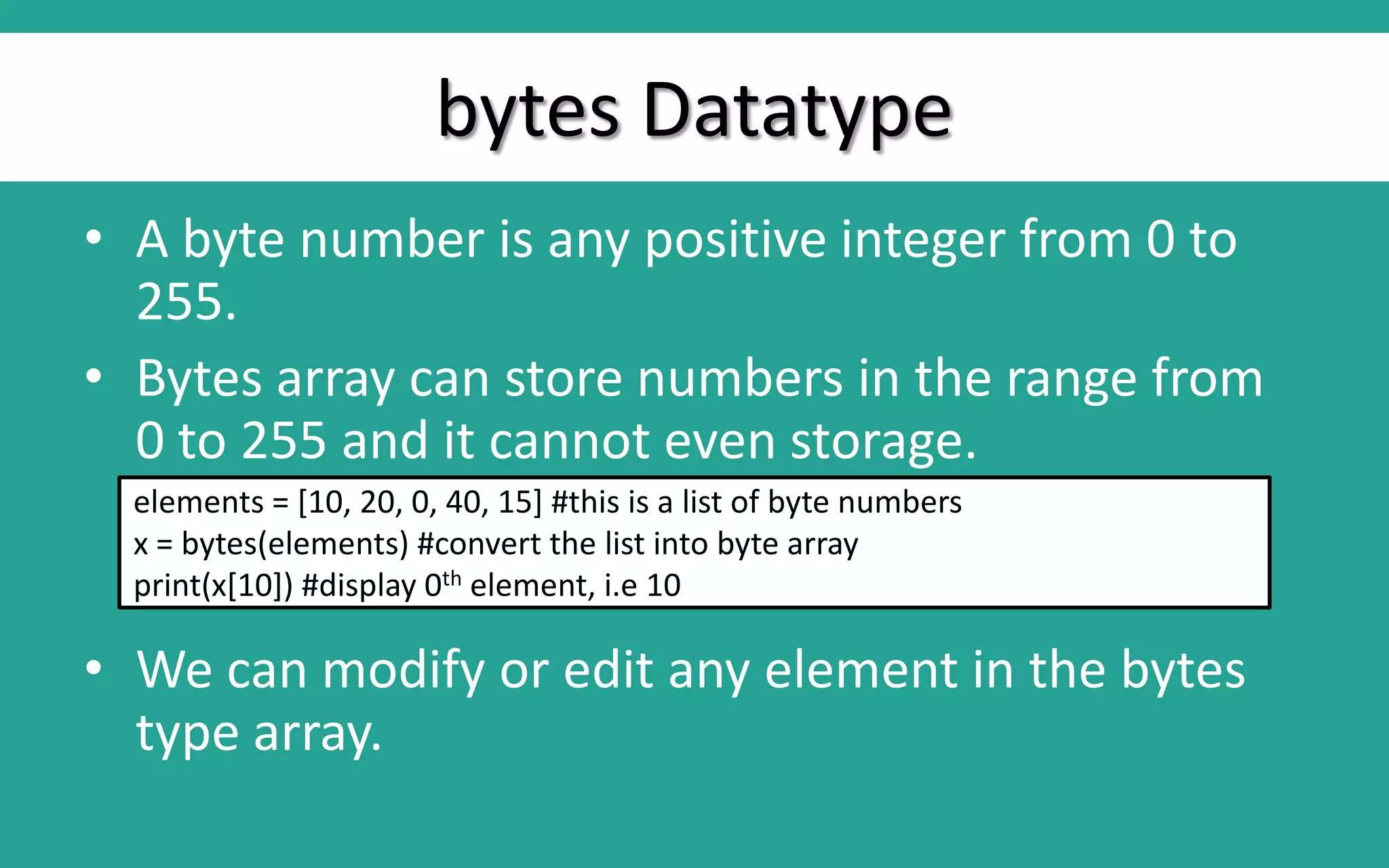 bytes Datatype • A byte number is any positive integer from 0 to 255. • Bytes array can store numbers in the range from 0 to 255 and it cannot even storage. • We can modify or edit any element in the bytes type array. elements = [10, 20, 0, 40, 15] #this is a list of byte numbers x = bytes(elements) #convert the list into byte array print(x[10]) #display 0th element, i.e 10 