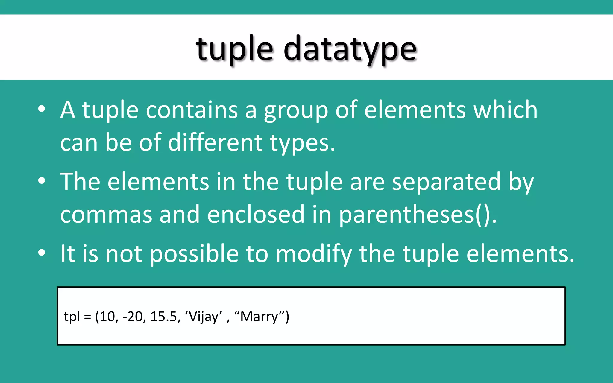 tuple datatype • A tuple contains a group of elements which can be of different types. • The elements in the tuple are separated by commas and enclosed in parentheses(). • It is not possible to modify the tuple elements. tpl = (10, -20, 15.5, ‘Vijay’ , “Marry”) 
