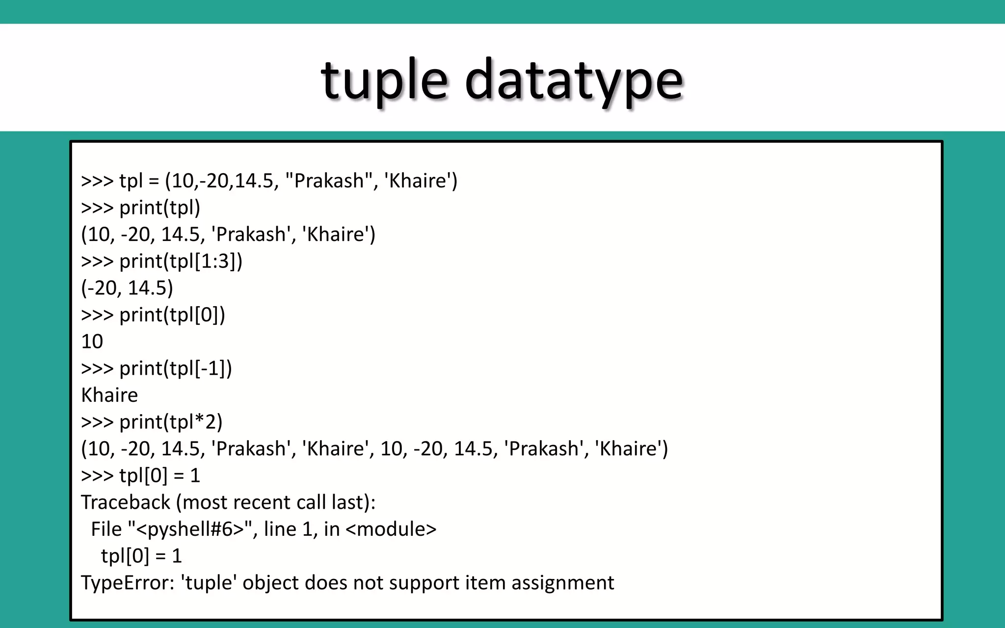 tuple datatype >>> tpl = (10,-20,14.5, "Prakash", 'Khaire') >>> print(tpl) (10, -20, 14.5, 'Prakash', 'Khaire') >>> print(tpl[1:3]) (-20, 14.5) >>> print(tpl[0]) 10 >>> print(tpl[-1]) Khaire >>> print(tpl*2) (10, -20, 14.5, 'Prakash', 'Khaire', 10, -20, 14.5, 'Prakash', 'Khaire') >>> tpl[0] = 1 Traceback (most recent call last): File "<pyshell#6>", line 1, in <module> tpl[0] = 1 TypeError: 'tuple' object does not support item assignment 