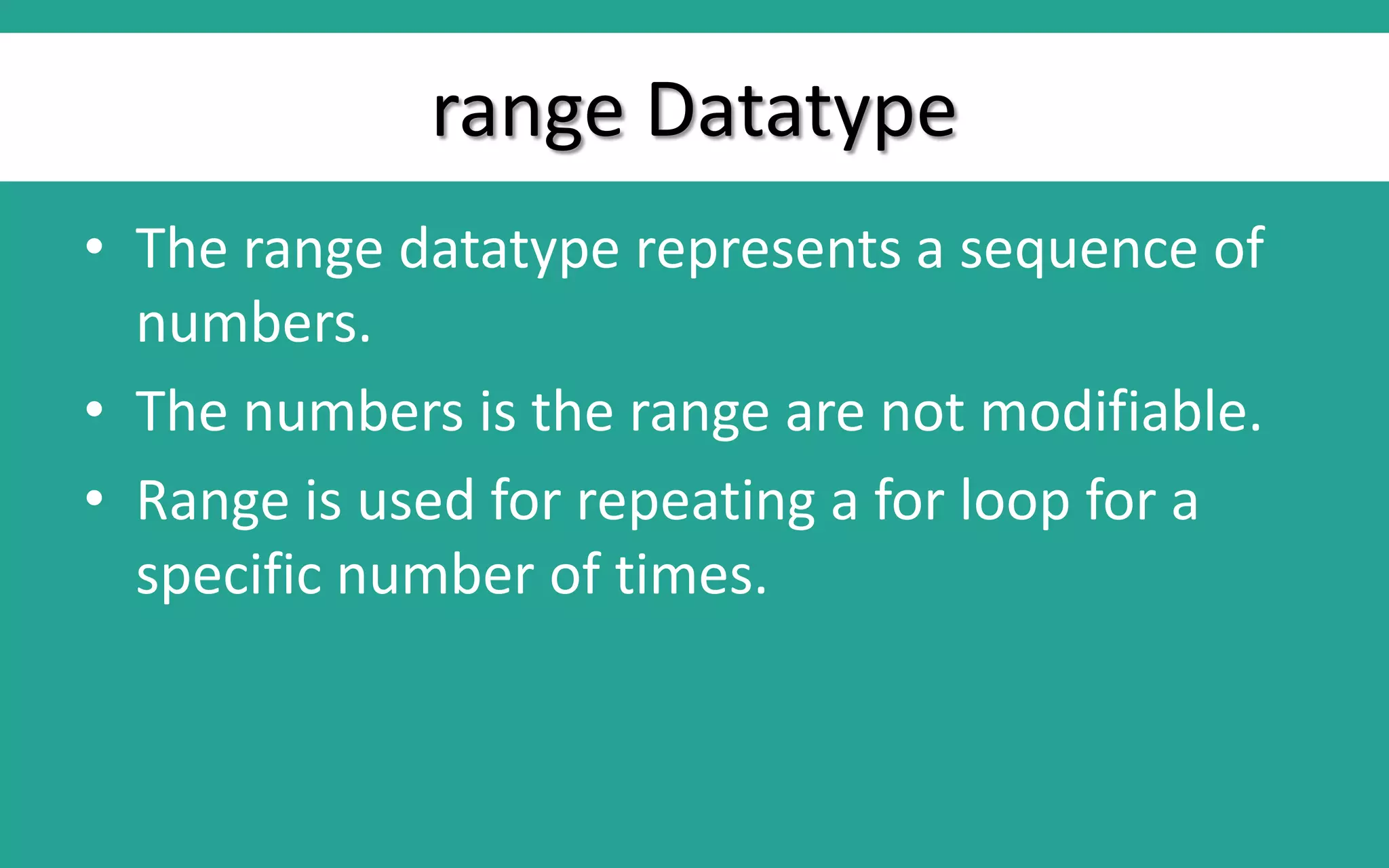 range Datatype • The range datatype represents a sequence of numbers. • The numbers is the range are not modifiable. • Range is used for repeating a for loop for a specific number of times. 
