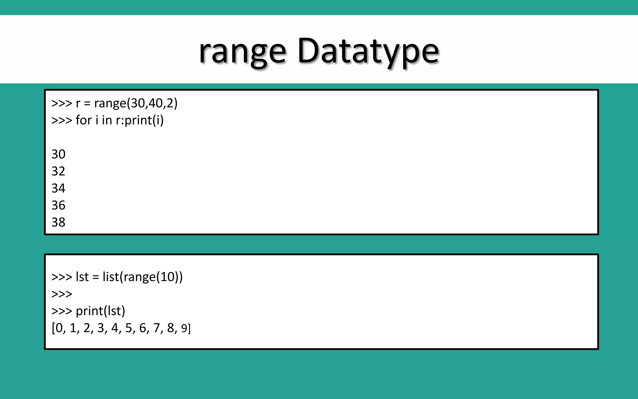 range Datatype >>> r = range(30,40,2) >>> for i in r:print(i) 30 32 34 36 38 >>> lst = list(range(10)) >>> >>> print(lst) [0, 1, 2, 3, 4, 5, 6, 7, 8, 9] 