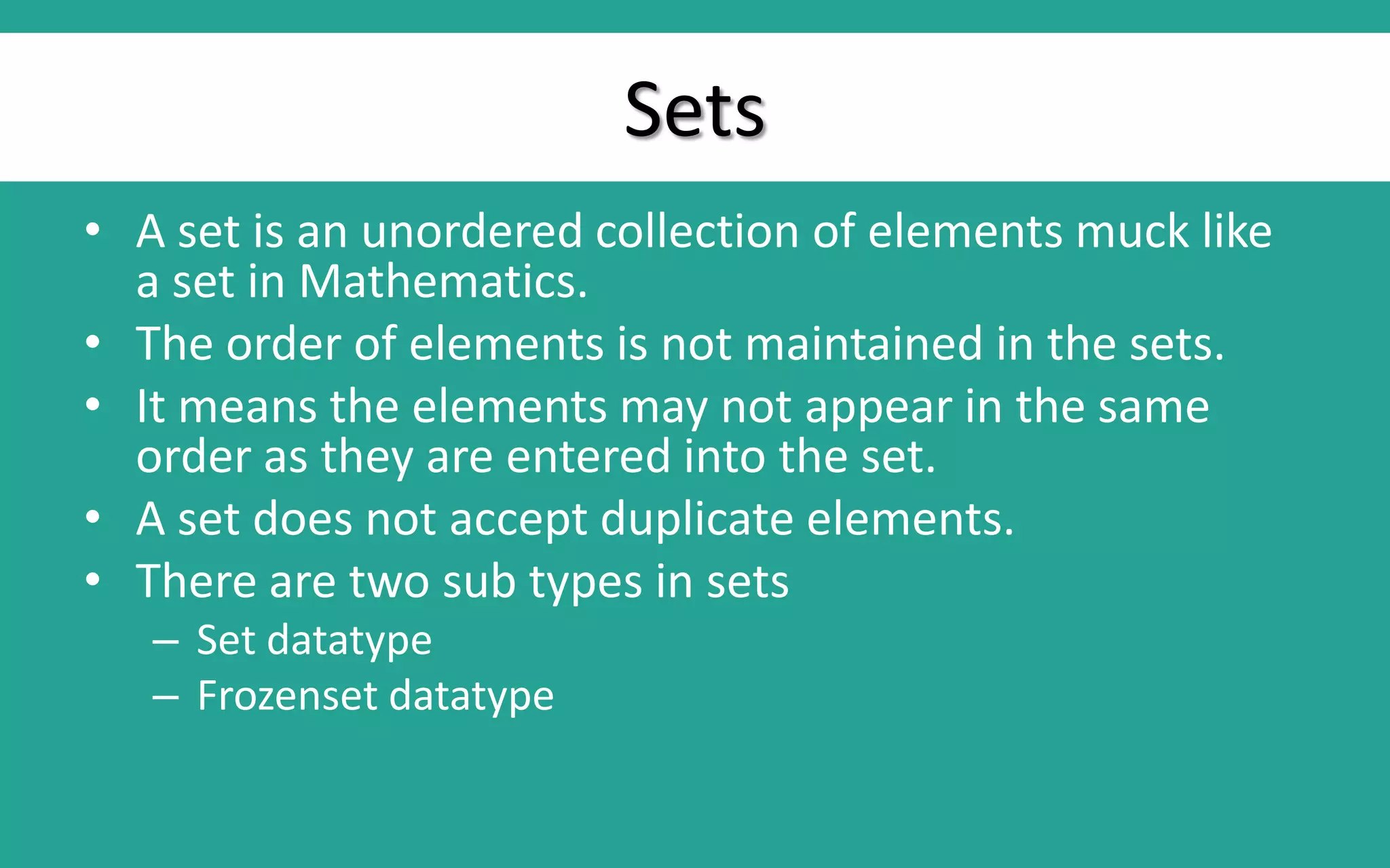 Sets • A set is an unordered collection of elements muck like a set in Mathematics. • The order of elements is not maintained in the sets. • It means the elements may not appear in the same order as they are entered into the set. • A set does not accept duplicate elements. • There are two sub types in sets – Set datatype – Frozenset datatype 