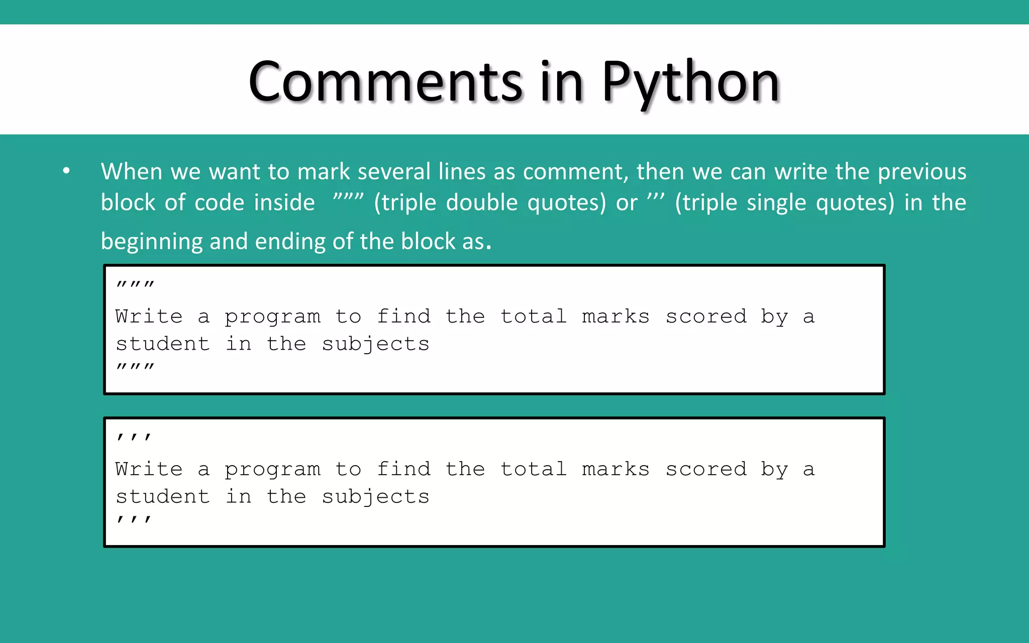 Comments in Python • When we want to mark several lines as comment, then we can write the previous block of code inside ””” (triple double quotes) or ’’’ (triple single quotes) in the beginning and ending of the block as. ””” Write a program to find the total marks scored by a student in the subjects ””” ’’’ Write a program to find the total marks scored by a student in the subjects ’’’ 