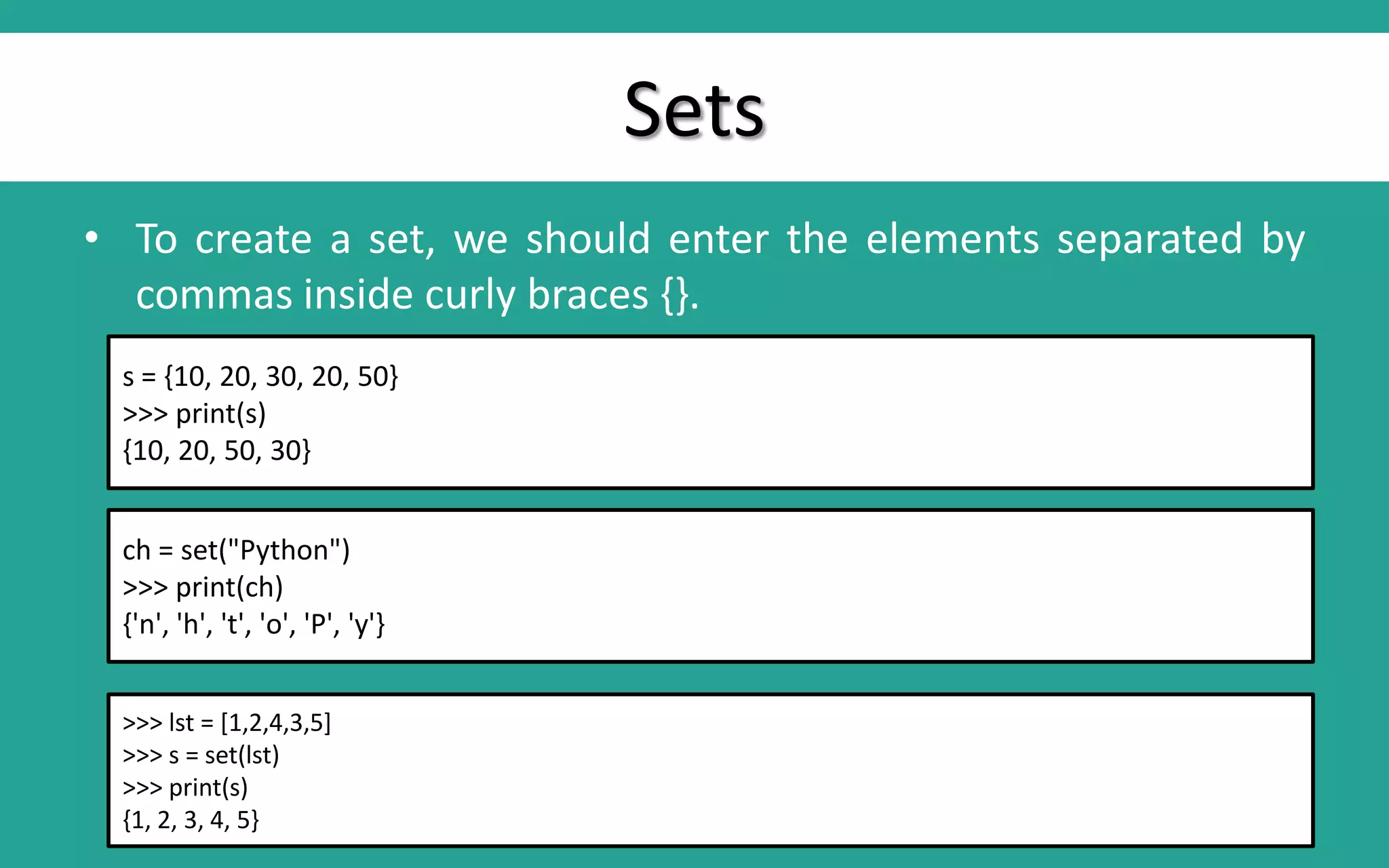 Sets • To create a set, we should enter the elements separated by commas inside curly braces {}. s = {10, 20, 30, 20, 50} >>> print(s) {10, 20, 50, 30} ch = set("Python") >>> print(ch) {'n', 'h', 't', 'o', 'P', 'y'} >>> lst = [1,2,4,3,5] >>> s = set(lst) >>> print(s) {1, 2, 3, 4, 5} 