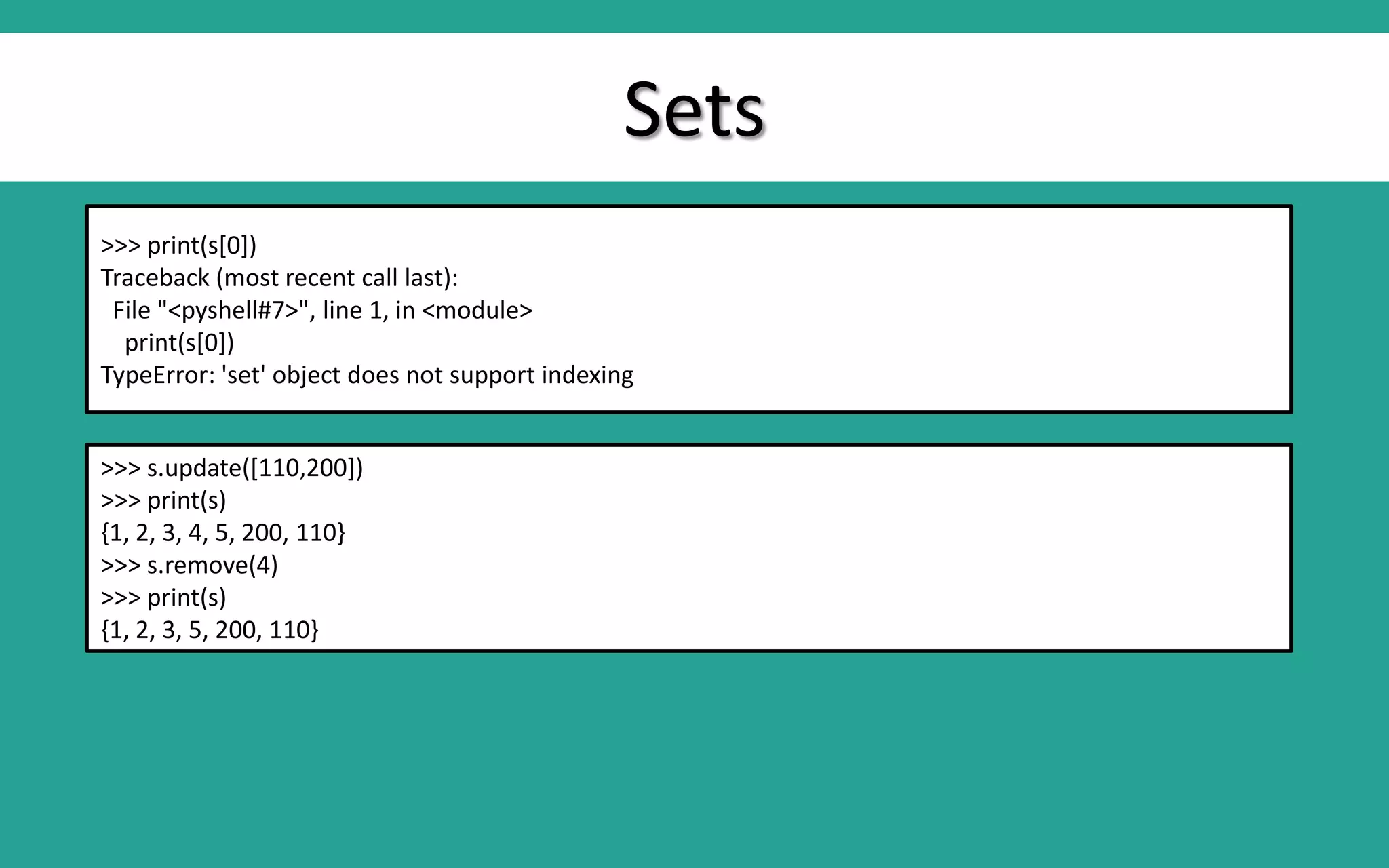 Sets >>> print(s[0]) Traceback (most recent call last): File "<pyshell#7>", line 1, in <module> print(s[0]) TypeError: 'set' object does not support indexing >>> s.update([110,200]) >>> print(s) {1, 2, 3, 4, 5, 200, 110} >>> s.remove(4) >>> print(s) {1, 2, 3, 5, 200, 110} 