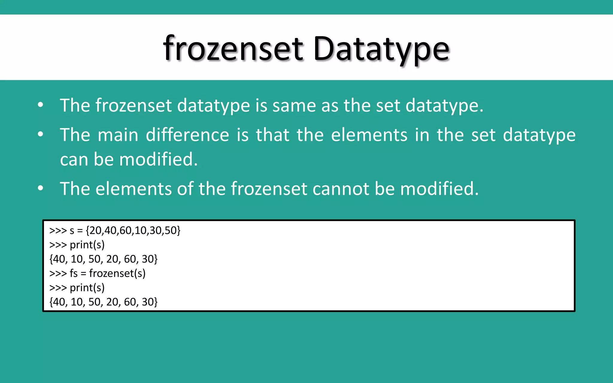 frozenset Datatype • The frozenset datatype is same as the set datatype. • The main difference is that the elements in the set datatype can be modified. • The elements of the frozenset cannot be modified. >>> s = {20,40,60,10,30,50} >>> print(s) {40, 10, 50, 20, 60, 30} >>> fs = frozenset(s) >>> print(s) {40, 10, 50, 20, 60, 30} 