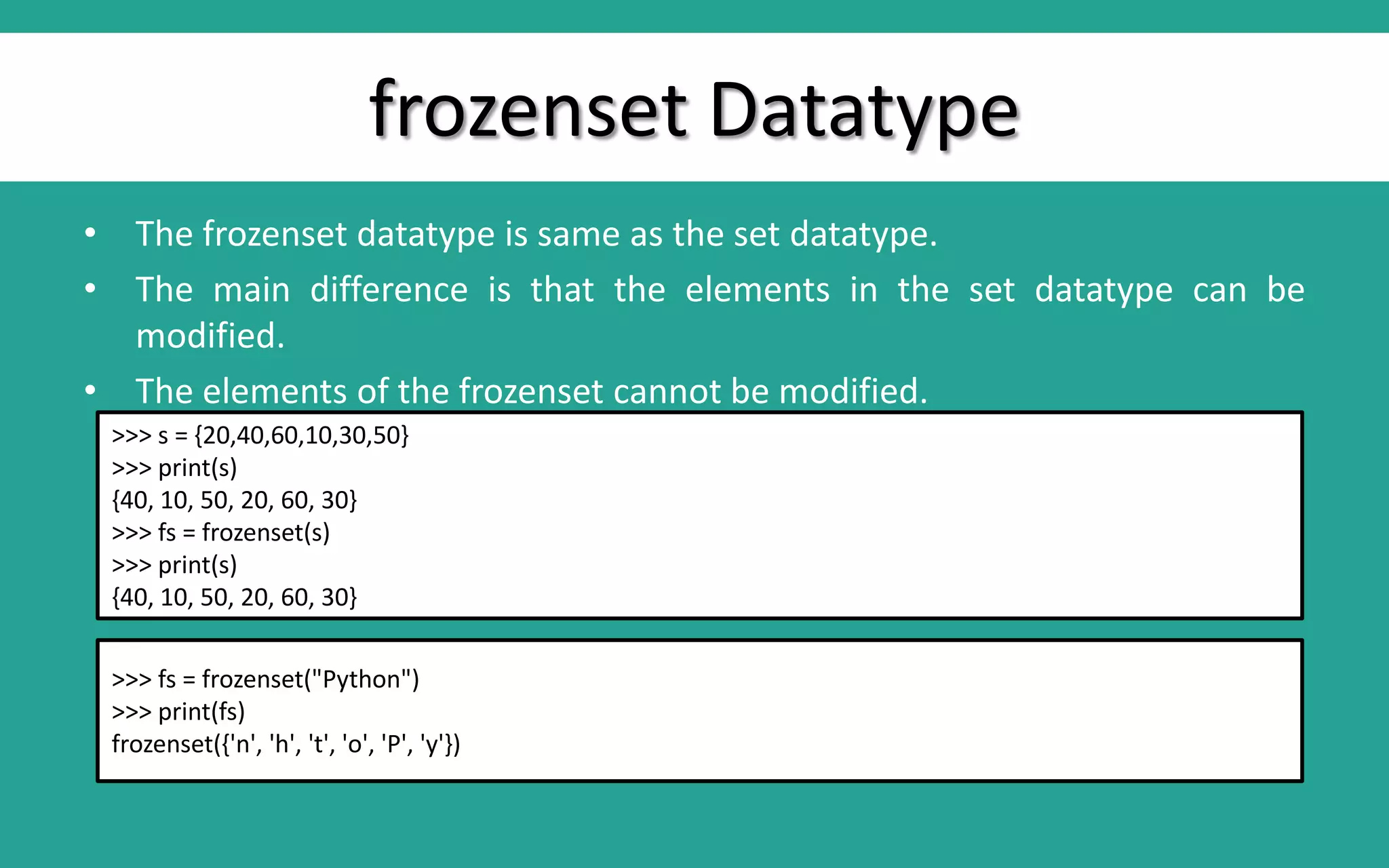 frozenset Datatype • The frozenset datatype is same as the set datatype. • The main difference is that the elements in the set datatype can be modified. • The elements of the frozenset cannot be modified. >>> s = {20,40,60,10,30,50} >>> print(s) {40, 10, 50, 20, 60, 30} >>> fs = frozenset(s) >>> print(s) {40, 10, 50, 20, 60, 30} >>> fs = frozenset("Python") >>> print(fs) frozenset({'n', 'h', 't', 'o', 'P', 'y'}) 