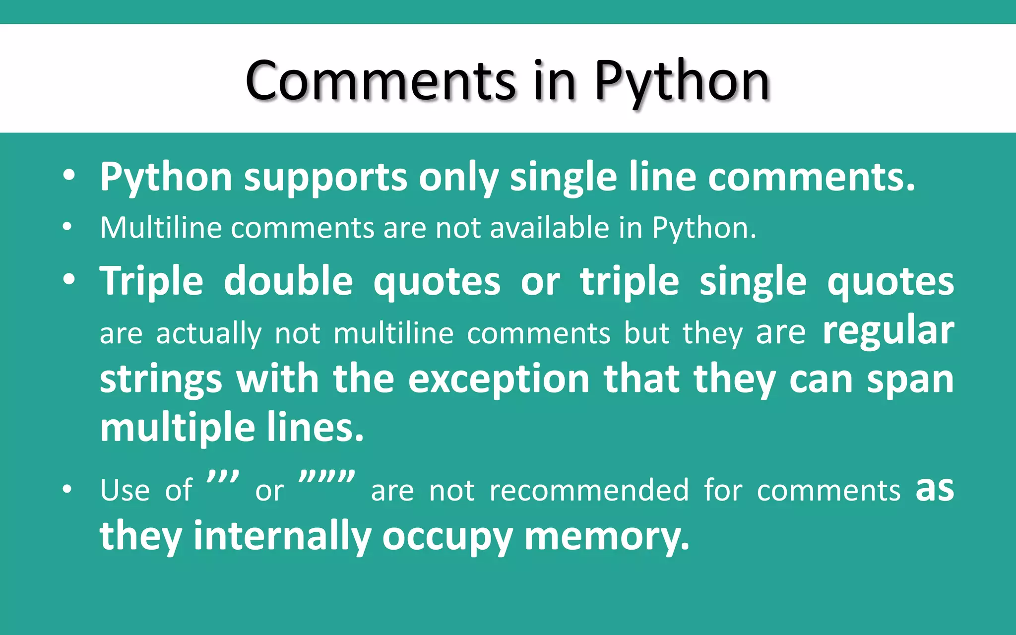Comments in Python • Python supports only single line comments. • Multiline comments are not available in Python. • Triple double quotes or triple single quotes are actually not multiline comments but they are regular strings with the exception that they can span multiple lines. • Use of ’’’ or ””” are not recommended for comments as they internally occupy memory. 