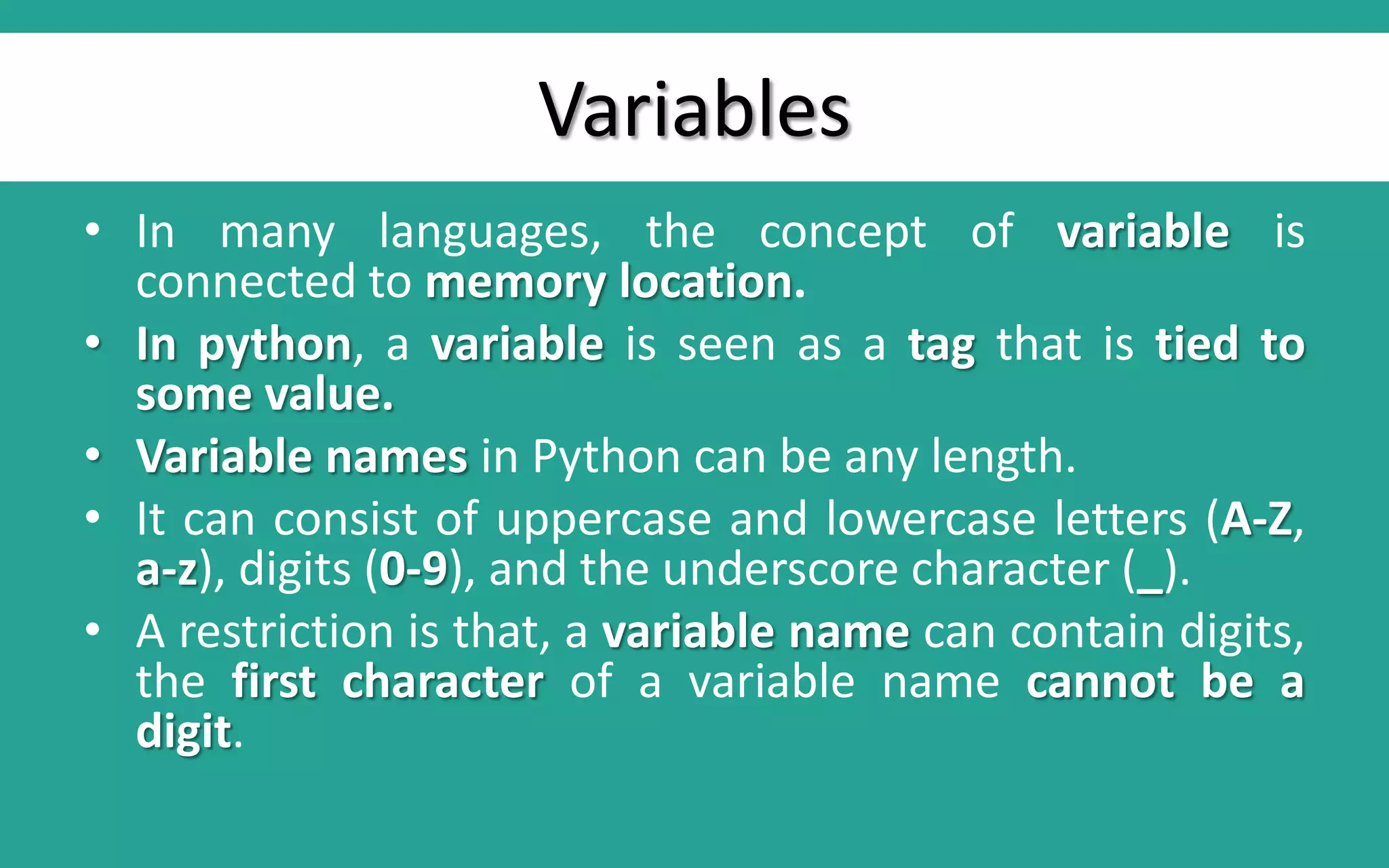 Variables • In many languages, the concept of variable is connected to memory location. • In python, a variable is seen as a tag that is tied to some value. • Variable names in Python can be any length. • It can consist of uppercase and lowercase letters (A-Z, a-z), digits (0-9), and the underscore character (_). • A restriction is that, a variable name can contain digits, the first character of a variable name cannot be a digit. 