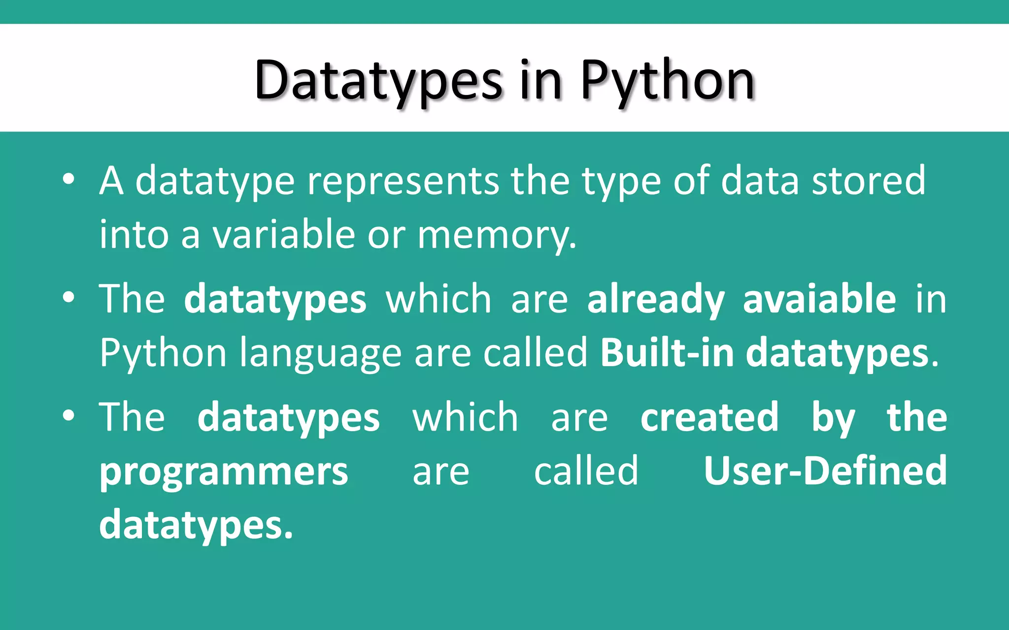 Datatypes in Python • A datatype represents the type of data stored into a variable or memory. • The datatypes which are already avaiable in Python language are called Built-in datatypes. • The datatypes which are created by the programmers are called User-Defined datatypes. 