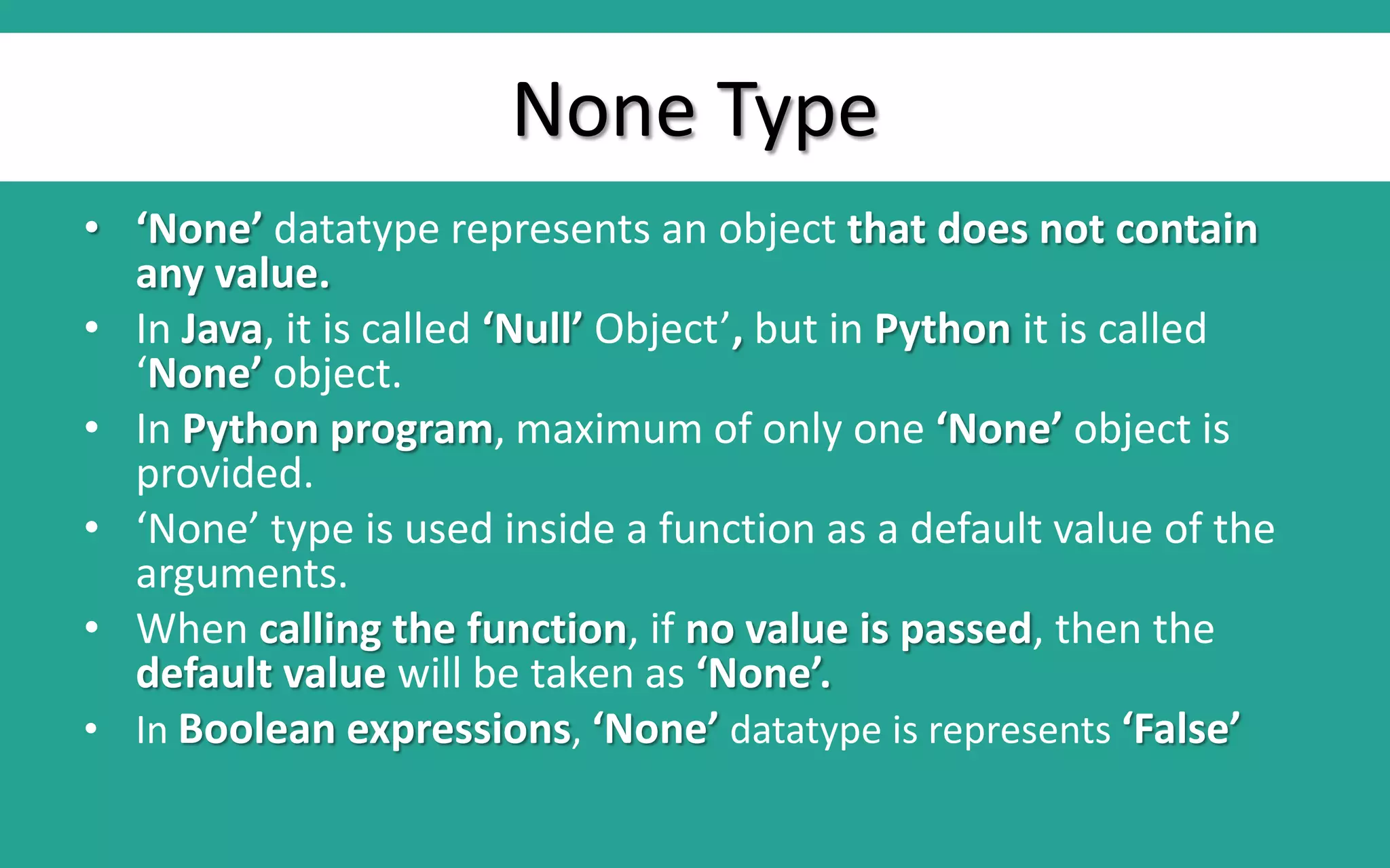 None Type • ‘None’ datatype represents an object that does not contain any value. • In Java, it is called ‘Null’ Object’, but in Python it is called ‘None’ object. • In Python program, maximum of only one ‘None’ object is provided. • ‘None’ type is used inside a function as a default value of the arguments. • When calling the function, if no value is passed, then the default value will be taken as ‘None’. • In Boolean expressions, ‘None’ datatype is represents ‘False’ 