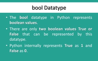bool Datatype
• The bool datatype in Python represents
boolean values.
• There are only two boolean values True or
False that can be represented by this
datatype.
• Python internally represents True as 1 and
False as 0.
 