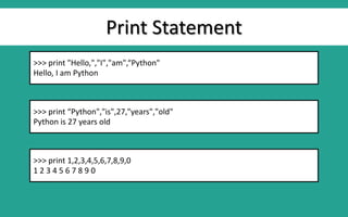 Print Statement
>>> print "Hello,","I","am",“Python"
Hello, I am Python
>>> print “Python","is",27,"years","old"
Python is 27 years old
>>> print 1,2,3,4,5,6,7,8,9,0
1 2 3 4 5 6 7 8 9 0
 