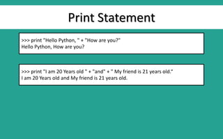 Print Statement
>>> print "Hello Python, " + "How are you?"
Hello Python, How are you?
>>> print "I am 20 Years old " + "and" + " My friend is 21 years old.“
I am 20 Years old and My friend is 21 years old.
 