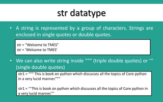 str datatype
• A string is represented by a group of characters. Strings are
enclosed in single quotes or double quotes.
• We can also write string inside “““ (triple double quotes) or ‘‘‘
(single double quotes)
str = “Welcome to TMES”
str = ‘Welcome to TMES’
str1 = “““ This is book on python which discusses all the topics of Core python
in a very lucid manner.”””
str1 = ‘‘‘This is book on python which discusses all the topics of Core python in
a very lucid manner.’’’
 