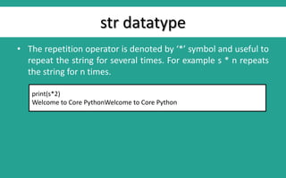str datatype
• The repetition operator is denoted by ‘*’ symbol and useful to
repeat the string for several times. For example s * n repeats
the string for n times.
print(s*2)
Welcome to Core PythonWelcome to Core Python
 