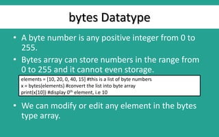 bytes Datatype
• A byte number is any positive integer from 0 to
255.
• Bytes array can store numbers in the range from
0 to 255 and it cannot even storage.
• We can modify or edit any element in the bytes
type array.
elements = [10, 20, 0, 40, 15] #this is a list of byte numbers
x = bytes(elements) #convert the list into byte array
print(x[10]) #display 0th element, i.e 10
 