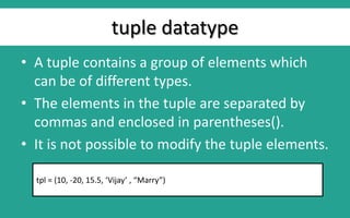 tuple datatype
• A tuple contains a group of elements which
can be of different types.
• The elements in the tuple are separated by
commas and enclosed in parentheses().
• It is not possible to modify the tuple elements.
tpl = (10, -20, 15.5, ‘Vijay’ , “Marry”)
 