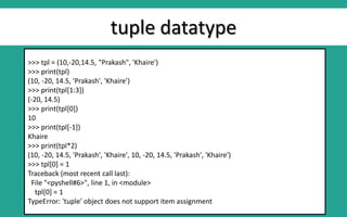 tuple datatype
>>> tpl = (10,-20,14.5, "Prakash", 'Khaire')
>>> print(tpl)
(10, -20, 14.5, 'Prakash', 'Khaire')
>>> print(tpl[1:3])
(-20, 14.5)
>>> print(tpl[0])
10
>>> print(tpl[-1])
Khaire
>>> print(tpl*2)
(10, -20, 14.5, 'Prakash', 'Khaire', 10, -20, 14.5, 'Prakash', 'Khaire')
>>> tpl[0] = 1
Traceback (most recent call last):
File "<pyshell#6>", line 1, in <module>
tpl[0] = 1
TypeError: 'tuple' object does not support item assignment
 