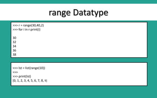 range Datatype
>>> r = range(30,40,2)
>>> for i in r:print(i)
30
32
34
36
38
>>> lst = list(range(10))
>>>
>>> print(lst)
[0, 1, 2, 3, 4, 5, 6, 7, 8, 9]
 