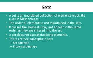 Sets
• A set is an unordered collection of elements muck like
a set in Mathematics.
• The order of elements is not maintained in the sets.
• It means the elements may not appear in the same
order as they are entered into the set.
• A set does not accept duplicate elements.
• There are two sub types in sets
– Set datatype
– Frozenset datatype
 