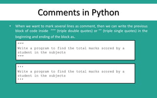 Comments in Python
• When we want to mark several lines as comment, then we can write the previous
block of code inside ””” (triple double quotes) or ’’’ (triple single quotes) in the
beginning and ending of the block as.
”””
Write a program to find the total marks scored by a
student in the subjects
”””
’’’
Write a program to find the total marks scored by a
student in the subjects
’’’
 