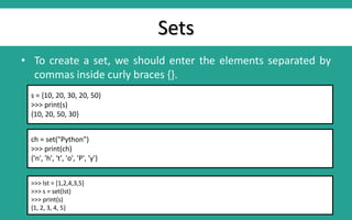 Sets
• To create a set, we should enter the elements separated by
commas inside curly braces {}.
s = {10, 20, 30, 20, 50}
>>> print(s)
{10, 20, 50, 30}
ch = set("Python")
>>> print(ch)
{'n', 'h', 't', 'o', 'P', 'y'}
>>> lst = [1,2,4,3,5]
>>> s = set(lst)
>>> print(s)
{1, 2, 3, 4, 5}
 