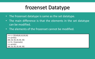 frozenset Datatype
• The frozenset datatype is same as the set datatype.
• The main difference is that the elements in the set datatype
can be modified.
• The elements of the frozenset cannot be modified.
>>> s = {20,40,60,10,30,50}
>>> print(s)
{40, 10, 50, 20, 60, 30}
>>> fs = frozenset(s)
>>> print(s)
{40, 10, 50, 20, 60, 30}
 