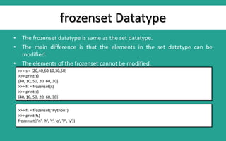 frozenset Datatype
• The frozenset datatype is same as the set datatype.
• The main difference is that the elements in the set datatype can be
modified.
• The elements of the frozenset cannot be modified.
>>> s = {20,40,60,10,30,50}
>>> print(s)
{40, 10, 50, 20, 60, 30}
>>> fs = frozenset(s)
>>> print(s)
{40, 10, 50, 20, 60, 30}
>>> fs = frozenset("Python")
>>> print(fs)
frozenset({'n', 'h', 't', 'o', 'P', 'y'})
 