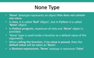 None Type
• ‘None’ datatype represents an object that does not contain
any value.
• In Java, it is called ‘Null’ Object’, but in Python it is called
‘None’ object.
• In Python program, maximum of only one ‘None’ object is
provided.
• ‘None’ type is used inside a function as a default value of the
arguments.
• When calling the function, if no value is passed, then the
default value will be taken as ‘None’.
• In Boolean expressions, ‘None’ datatype is represents ‘False’
 