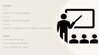 Example:
a = 5
print(a, "is of type", type(a))
a = 2.0
print(a, "is of type", type(a))
a = 1+2j
print(a, "is complex no.?", isinstance(1 +2j.complex))
Output:
5 is of type <class 'int>
2.0 is of type <class 'float’>
(1+2j) is complex no.? True
 
