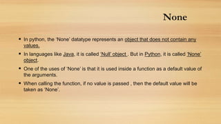 None
 In python, the ‘None’ datatype represents an object that does not contain any
values.
 In languages like Java, it is called ‘Null’ object . But in Python, it is called ‘None’
object.
 One of the uses of ‘None’ is that it is used inside a function as a default value of
the arguments.
 When calling the function, if no value is passed , then the default value will be
taken as ‘None’.
 