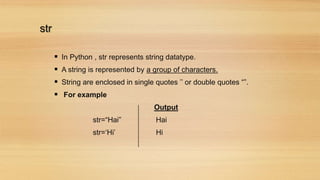 str
 In Python , str represents string datatype.
 A string is represented by a group of characters.
 String are enclosed in single quotes ’’ or double quotes “”.
 For example
Output
str=“Hai” Hai
str=‘Hi’ Hi
 