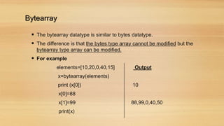 Bytearray
 The bytearray datatype is similar to bytes datatype.
 The difference is that the bytes type array cannot be modified but the
bytearray type array can be modified.
 For example
elements=[10,20,0,40,15] Output
x=bytearray(elements)
print (x[0]) 10
x[0]=88
x[1]=99 88,99,0,40,50
print(x)
 