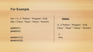For Example
list1 = [1, 2, "Python", "Program", 15.9] Output
list2 = ["Amy", "Ryan", "Henry", "Emma"]
[1, 2,”Python”, “Program”, 15.9]
print(list1) [“Amy ”, ”Ryan ”,” Henry” ,” Emma”]
print(list2)
2
print(list1[1]) Amy
print(list2[0])
 