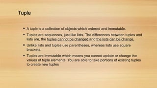 Tuple
 A tuple is a collection of objects which ordered and immutable.
 Tuples are sequences, just like lists. The differences between tuples and
lists are, the tuples cannot be changed and the lists can be change.
 Unlike lists and tuples use parentheses, whereas lists use square
brackets.
 Tuples are immutable which means you cannot update or change the
values of tuple elements. You are able to take portions of existing tuples
to create new tuples
 