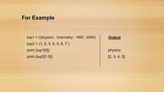 For Example
tup1 = ('physics', 'chemistry', 1997, 2000) Output
tup2 = (1, 2, 3, 4, 5, 6, 7 )
print (tup1[0]) physics
print (tup2[1:5]) [2, 3, 4, 5]
 