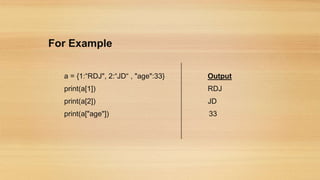 For Example
a = {1:“RDJ", 2:“JD“ , "age":33} Output
print(a[1]) RDJ
print(a[2]) JD
print(a["age"]) 33
 