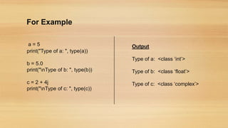 For Example
a = 5
print("Type of a: ", type(a))
b = 5.0
print("nType of b: ", type(b))
c = 2 + 4j
print("nType of c: ", type(c))
Output
Type of a: <class ‘int’>
Type of b: <class ‘float’>
Type of c: <class ‘complex’>
 