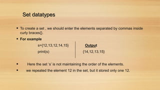 Set datatypes
 To create a set , we should enter the elements separated by commas inside
curly braces{}.
 For example
s={12,13,12,14,15} Output
print(s) {14,12,13,15}
 Here the set ‘s’ is not maintaining the order of the elements.
 we repeated the element 12 in the set, but it stored only one 12.
 