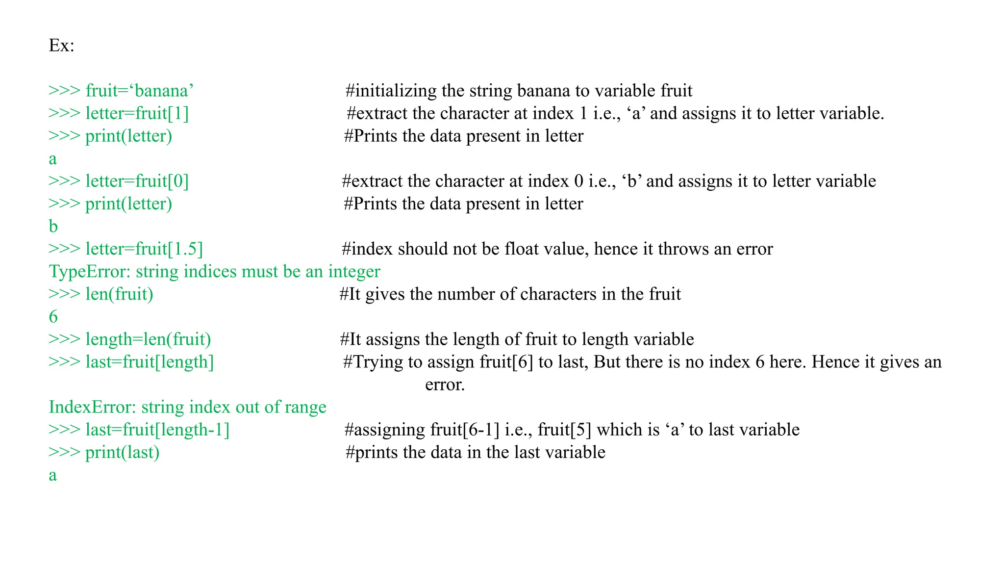 Ex:
>>> fruit=‘banana’ #initializing the string banana to variable fruit
>>> letter=fruit[1] #extract the character at index 1 i.e., ‘a’ and assigns it to letter variable.
>>> print(letter) #Prints the data present in letter
a
>>> letter=fruit[0] #extract the character at index 0 i.e., ‘b’ and assigns it to letter variable
>>> print(letter) #Prints the data present in letter
b
>>> letter=fruit[1.5] #index should not be float value, hence it throws an error
TypeError: string indices must be an integer
>>> len(fruit) #It gives the number of characters in the fruit
6
>>> length=len(fruit) #It assigns the length of fruit to length variable
>>> last=fruit[length] #Trying to assign fruit[6] to last, But there is no index 6 here. Hence it gives an
error.
IndexError: string index out of range
>>> last=fruit[length-1] #assigning fruit[6-1] i.e., fruit[5] which is ‘a’ to last variable
>>> print(last) #prints the data in the last variable
a
 